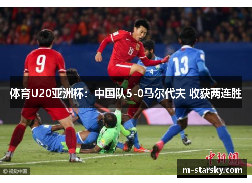 体育U20亚洲杯：中国队5-0马尔代夫 收获两连胜